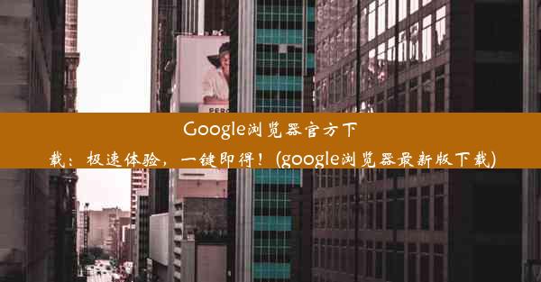 Google浏览器官方下载：极速体验，一键即得！(google浏览器最新版下载)