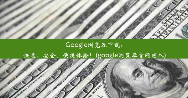 Google浏览器下载：快速、安全、便捷体验！(google浏览器官网进入)