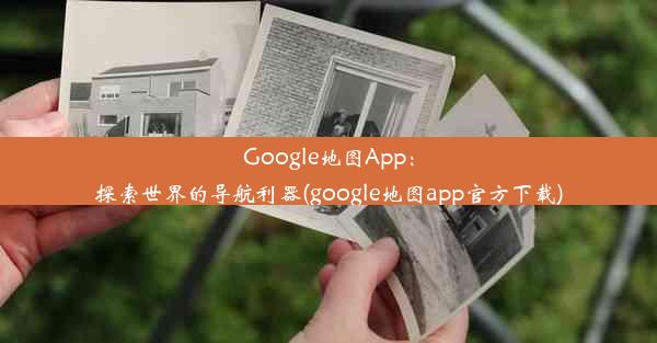 Google地图App：探索世界的导航利器(google地图app官方下载)