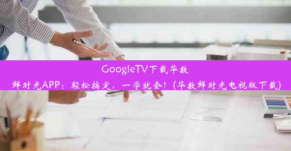 GoogleTV下载华数鲜时光APP：轻松搞定，一学就会！(华数鲜时光电视版下载)