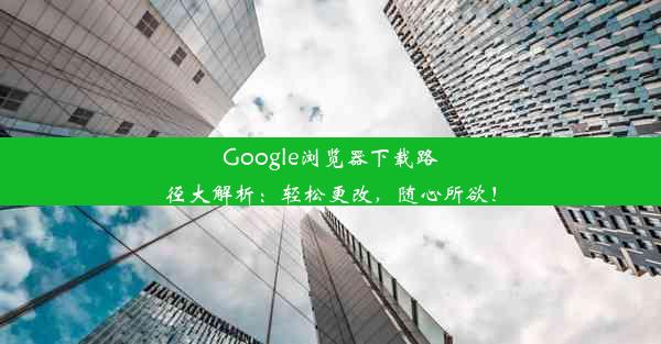 Google浏览器下载路径大解析：轻松更改，随心所欲！