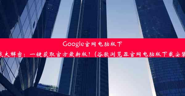 Google官网电脑版下载大解密：一键获取官方最新版！(谷歌浏览器官网电脑版下载安装)