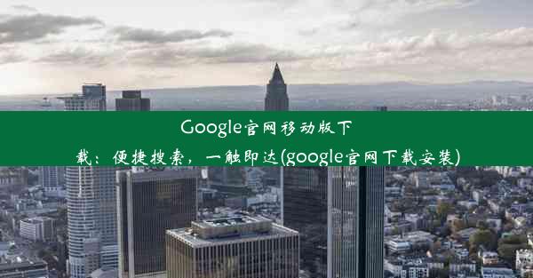 Google官网移动版下载：便捷搜索，一触即达(google官网下载安装)