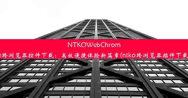 NTKOWebChrome跨浏览器控件下载：高效便捷体验新篇章(ntko跨浏览器插件下载)