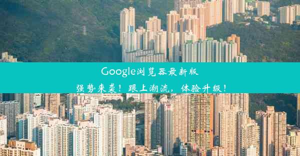 Google浏览器最新版强势来袭！跟上潮流，体验升级！