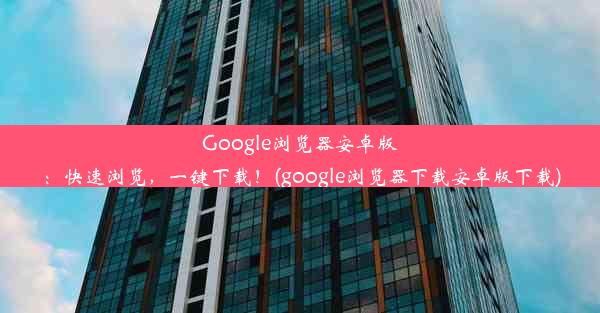 Google浏览器安卓版：快速浏览，一键下载！(google浏览器下载安卓版下载)