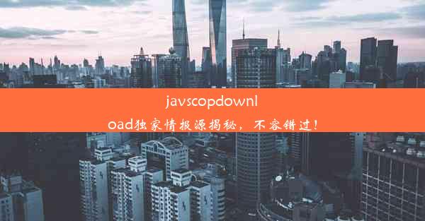 javscopdownload独家情报源揭秘，不容错过！