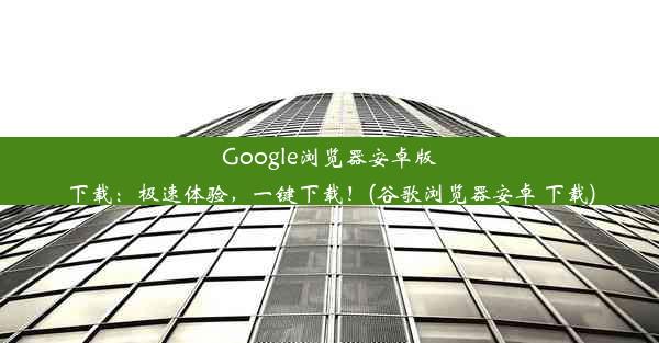 Google浏览器安卓版下载：极速体验，一键下载！(谷歌浏览器安卓 下载)