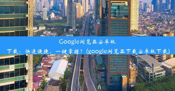 Google浏览器安卓版下载：快速便捷，一键掌握！(google浏览器下载安卓版下载)