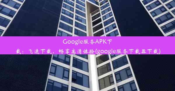 Google服务APK下载：飞速下载，畅享高清体验(google服务下载器下载)