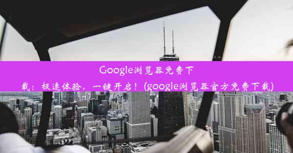 Google浏览器免费下载：极速体验，一键开启！(google浏览器官方免费下载)