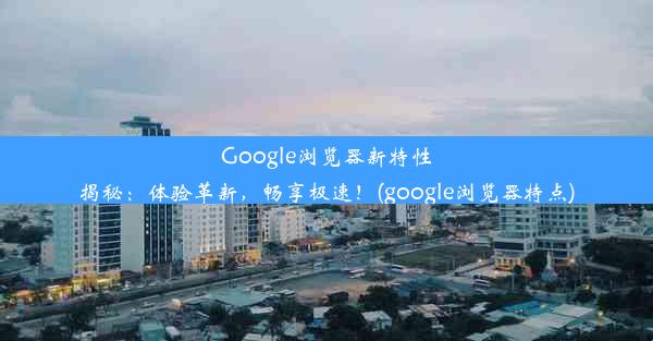 Google浏览器新特性揭秘：体验革新，畅享极速！(google浏览器特点)