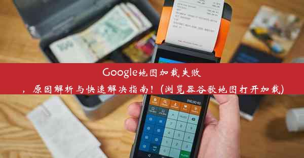 Google地图加载失败，原因解析与快速解决指南！(浏览器谷歌地图打开加载)