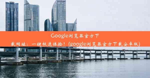 Google浏览器官方下载网址：一键极速体验！(google浏览器官方下载安卓版)