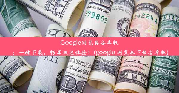 Google浏览器安卓版：一键下载，畅享极速体验！(google 浏览器下载安卓版)