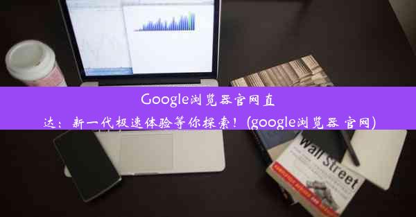 Google浏览器官网直达：新一代极速体验等你探索！(google浏览器 官网)