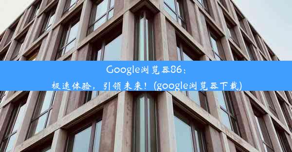 Google浏览器86：极速体验，引领未来！(google浏览器下载)