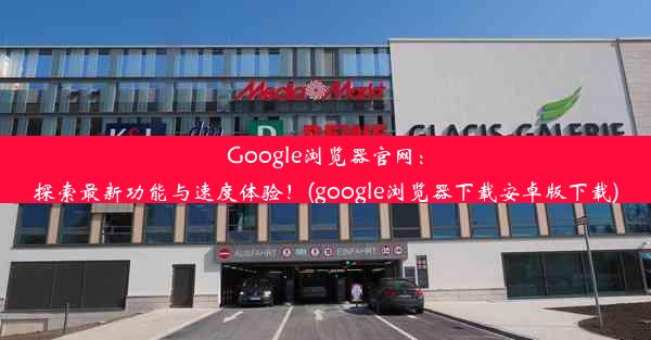 Google浏览器官网：探索最新功能与速度体验！(google浏览器下载安卓版下载)