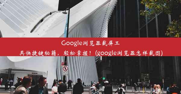 Google浏览器截屏工具快捷键秘籍，轻松掌握！(google浏览器怎样截图)