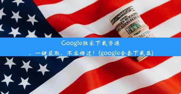 Google独家下载资源，一键获取，不容错过！(google全套下载器)