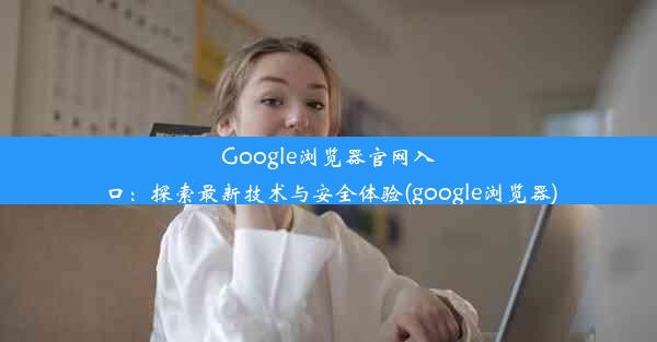 Google浏览器官网入口：探索最新技术与安全体验(google浏览器)