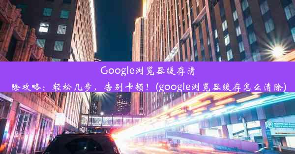 Google浏览器缓存清除攻略：轻松几步，告别卡顿！(google浏览器缓存怎么清除)