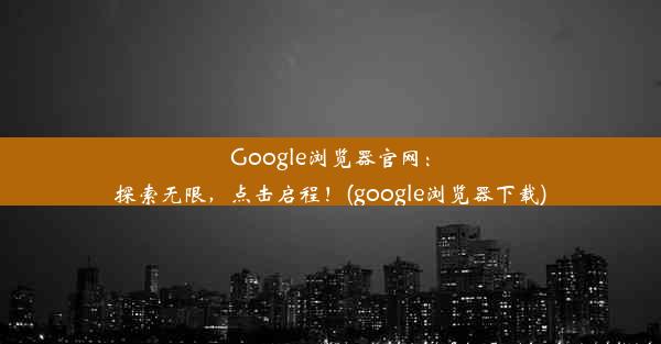 Google浏览器官网：探索无限，点击启程！(google浏览器下载)