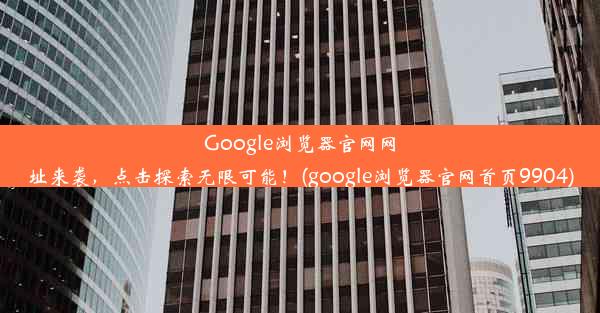 Google浏览器官网网址来袭，点击探索无限可能！(google浏览器官网首页9904)