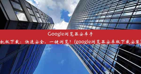 Google浏览器安卓手机版下载：快速安全，一键浏览！(google浏览器安卓版下载安装)