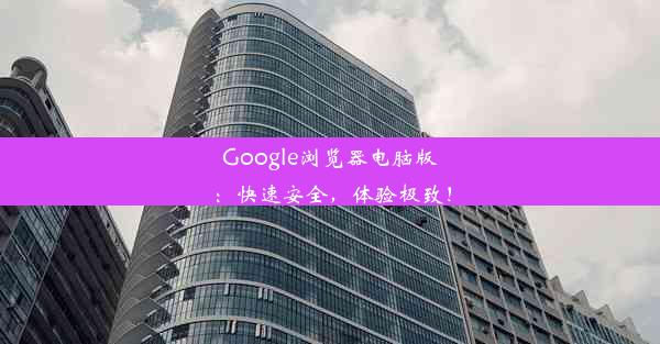 Google浏览器电脑版：快速安全，体验极致！