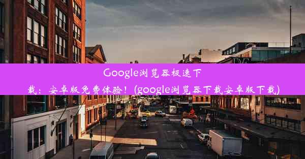 Google浏览器极速下载：安卓版免费体验！(google浏览器下载安卓版下载)