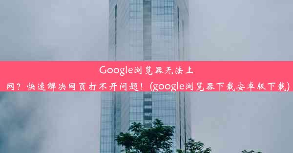 Google浏览器无法上网？快速解决网页打不开问题！(google浏览器下载安卓版下载)