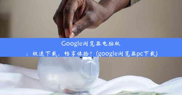 Google浏览器电脑版：极速下载，畅享体验！(google浏览器pc下载)