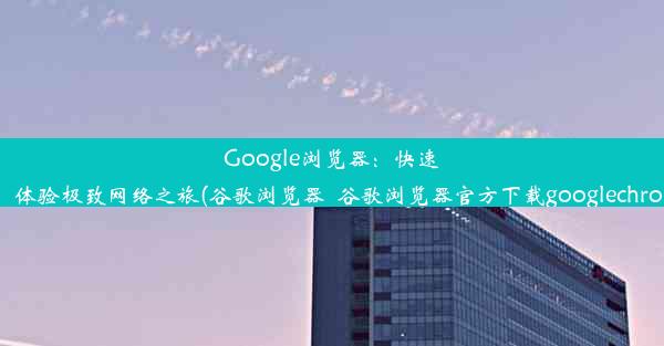 Google浏览器：快速、安全，体验极致网络之旅(谷歌浏览器_谷歌浏览器官方下载googlechrome最新)