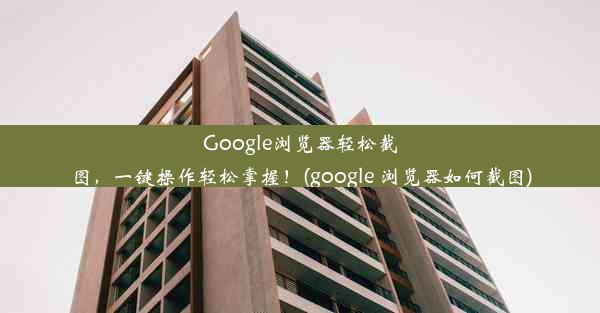 Google浏览器轻松截图，一键操作轻松掌握！(google 浏览器如何截图)