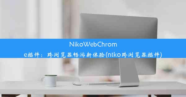 NikoWebChrome插件：跨浏览器畅游新体验(ntko跨浏览器插件)