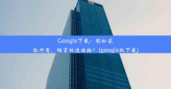 Google下载：轻松获取所需，畅享极速体验！(google版下载)