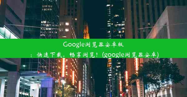 Google浏览器安卓版：快速下载，畅享浏览！(google浏览器安卓)