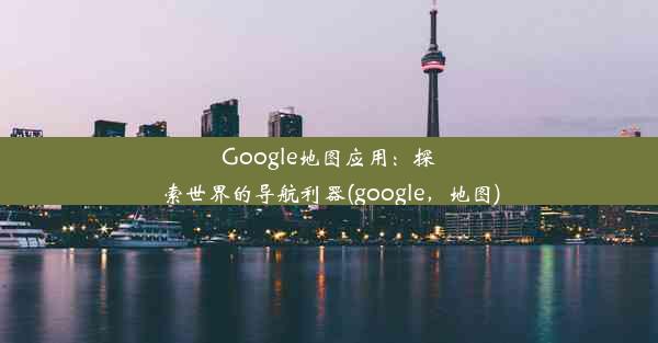 Google地图应用：探索世界的导航利器(google，地图)