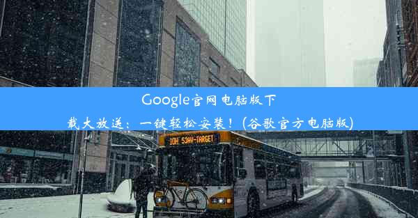 Google官网电脑版下载大放送：一键轻松安装！(谷歌官方电脑版)