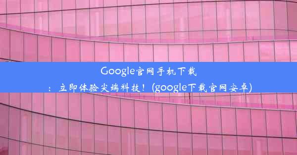 Google官网手机下载：立即体验尖端科技！(google下载官网安卓)