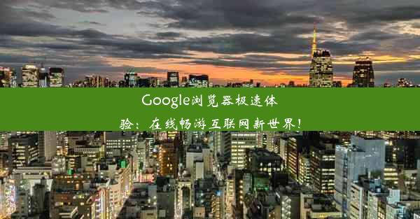 Google浏览器极速体验：在线畅游互联网新世界！