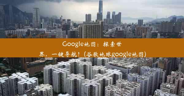 Google地图：探索世界，一键导航！(谷歌地球google地图)