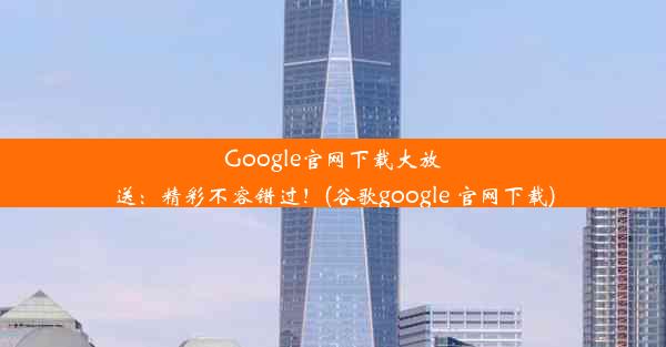 Google官网下载大放送：精彩不容错过！(谷歌google 官网下载)