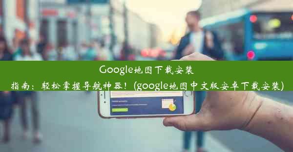 Google地图下载安装指南：轻松掌握导航神器！(google地图中文版安卓下载安装)