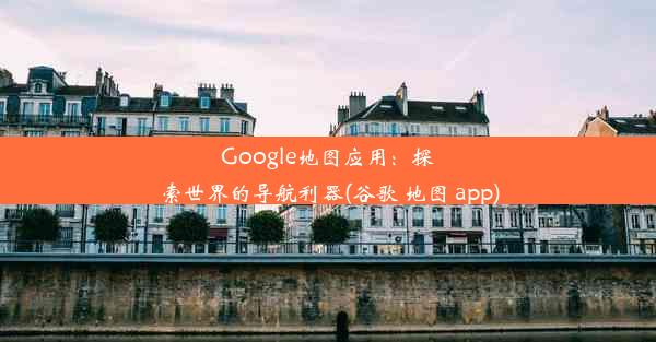 Google地图应用：探索世界的导航利器(谷歌 地图 app)