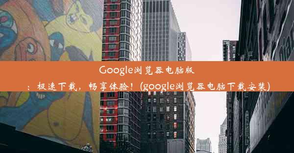 Google浏览器电脑版：极速下载，畅享体验！(google浏览器电脑下载安装)