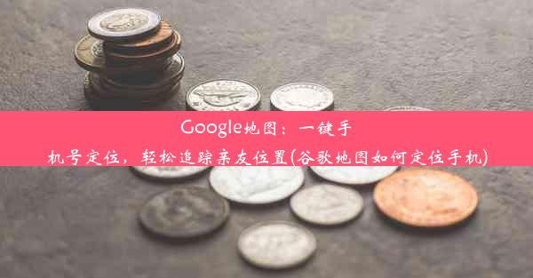 Google地图：一键手机号定位，轻松追踪亲友位置(谷歌地图如何定位手机)