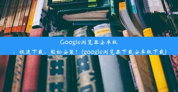 Google浏览器安卓版：极速下载，轻松安装！(google浏览器下载安卓版下载)