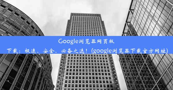 Google浏览器网页版下载：极速、安全、必备之选！(google浏览器下载官方网址)